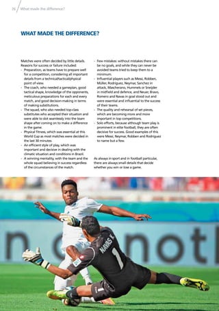 What made the difference?76
WHAT MADE THE DIFFERENCE?
Matches were often decided by little details.
Reasons for success or failure included:
- Preparation, as teams have to prepare well
for a competition, considering all important
details from a technical/tactical/physical
point of view.
- The coach, who needed a gameplan, good
tactical shape, knowledge of the opponents,
meticulous preparations for each and every
match, and good decision-making in terms
of making substitutions.
- The squad, who also needed top-class
substitutes who accepted their situation and
were able to slot seamlessly into the team
shape after coming on to make a difference
in the game.
- Physical ﬁtness, which was essential at this
World Cup as most matches were decided in
the last 30 minutes.
- An efﬁcient style of play, which was
important and decisive in dealing with the
climatic situation and conditions in Brazil.
- A winning mentality, with the team and the
whole squad believing in success regardless
of the circumstances of the match.
- Few mistakes: without mistakes there can
be no goals, and while they can never be
avoided teams tried to keep them to a
minimum.
- Inﬂuential players such as Messi, Robben,
Müller, Rodríguez, Neymar, Sanchez in
attack, Mascherano, Hummels or Sneijder
in midﬁeld and defence, and Neuer, Bravo,
Romero and Navas in goal stood out and
were essential and inﬂuential to the success
of their teams.
- The quality and rehearsal of set pieces,
which are becoming more and more
important in top competitions.
- Solo efforts, because although team play is
prominent in elite football, they are often
decisive for success. Good examples of this
were Messi, Neymar, Robben and Rodríguez
to name but a few.
As always in sport and in football particular,
there are always small details that decide
whether you win or lose a game.
 