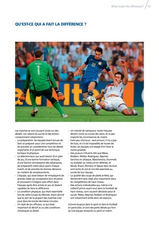 What made the difference? 77
QU’EST-CE QUI A FAIT LA DIFFÉRENCE ?
Les matches se sont souvent joués sur des
détails. Les raisons du succès et des échecs
comprennent notamment :
- La préparation, les équipes étant tenues de
bien se préparer pour une compétition et
de prendre en considération tous les détails
importants d’un point de vue technique,
tactique et physique.
- Le sélectionneur, qui avait besoin d’un plan
de jeu, d’une bonne formation tactique,
d’une bonne connaissance des adversaires,
de préparatifs méticuleux avant chaque
match, et de prendre les bonnes décisions
en matière de remplacements.
- L’équipe, qui avait besoin de remplaçants de
grande classe qui acceptaient leur situation
et pouvaient s’intégrer sans effort dans
l’équipe après être entrés en jeu et étaient
capables de faire la différence.
- La condition physique, qui était essentielle
lors de cette Coupe du Monde, étant donné
que le sort de la plupart des matches s’est
joué dans les trente dernières minutes.
- Un style de jeu efﬁcace, ce qui était
important et décisif au vu des conditions
climatiques au Brésil.
- Un mental de vainqueur, toute l’équipe
devant croire au succès des siens, et ce peu
importe les circonstances du match.
- Faire peu d’erreurs : sans erreurs, il n’y a pas
de buts, et s’il est impossible de toutes les
éviter, les équipes ont essayé d’en faire le
moins possible.
- Des joueurs inﬂuents tels que Messi,
Robben, Müller, Rodríguez, Neymar,
Sanchez en attaque, Mascherano, Hummels
ou Sneijder au milieu et en défense, et
Neuer, Bravo, Romero et Navas dans les buts
sont sortis du lot et ont été essentiels au
succès de leur équipe.
- La qualité des coups de pieds arrêtés, qui
deviennent sans cesse plus importants dans
les compétitions de haut niveau.
- Des actions individuelles qui, même si le
collectif prime avant tout dans le football de
haut niveau, sont souvent décisives pour le
succès. Messi, Neymar, Robben et Rodríguez
ont notamment brillé dans cet exercice.
Comme toujours dans le sport et dans le football
en particulier, ce sont des petits détails qui font
qu’une équipe remporte ou perd un match.
 