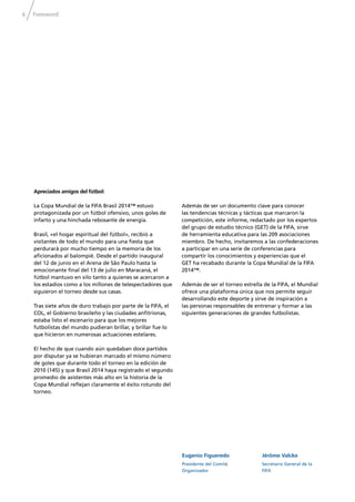 6 Foreword
Eugenio Figueredo
Presidente del Comité
Organizador
Jérôme Valcke
Secretario General de la
FIFA
Apreciados amigos del fútbol:
La Copa Mundial de la FIFA Brasil 2014™ estuvo
protagonizada por un fútbol ofensivo, unos goles de
infarto y una hinchada rebosante de energía.
Brasil, «el hogar espiritual del fútbol», recibió a
visitantes de todo el mundo para una ﬁesta que
perdurará por mucho tiempo en la memoria de los
aﬁcionados al balompié. Desde el partido inaugural
del 12 de junio en el Arena de São Paulo hasta la
emocionante ﬁnal del 13 de julio en Maracaná, el
fútbol mantuvo en vilo tanto a quienes se acercaron a
los estadios como a los millones de telespectadores que
siguieron el torneo desde sus casas.
Tras siete años de duro trabajo por parte de la FIFA, el
COL, el Gobierno brasileño y las ciudades anﬁtrionas,
estaba listo el escenario para que los mejores
futbolistas del mundo pudieran brillar, y brillar fue lo
que hicieron en numerosas actuaciones estelares.
El hecho de que cuando aún quedaban doce partidos
por disputar ya se hubieran marcado el mismo número
de goles que durante todo el torneo en la edición de
2010 (145) y que Brasil 2014 haya registrado el segundo
promedio de asistentes más alto en la historia de la
Copa Mundial reﬂejan claramente el éxito rotundo del
torneo.
Además de ser un documento clave para conocer
las tendencias técnicas y tácticas que marcaron la
competición, este informe, redactado por los expertos
del grupo de estudio técnico (GET) de la FIFA, sirve
de herramienta educativa para las 209 asociaciones
miembro. De hecho, invitaremos a las confederaciones
a participar en una serie de conferencias para
compartir los conocimientos y experiencias que el
GET ha recabado durante la Copa Mundial de la FIFA
2014™.
Además de ser el torneo estrella de la FIFA, el Mundial
ofrece una plataforma única que nos permite seguir
desarrollando este deporte y sirve de inspiración a
las personas responsables de entrenar y formar a las
siguientes generaciones de grandes futbolistas.
 