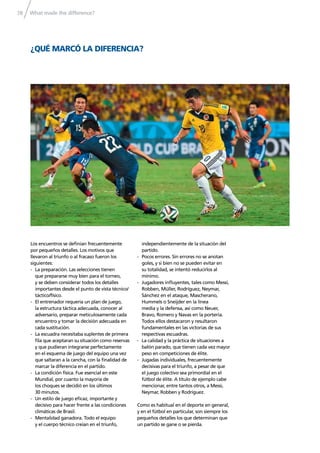 What made the difference?78
¿QUÉ MARCÓ LA DIFERENCIA?
Los encuentros se deﬁnían frecuentemente
por pequeños detalles. Los motivos que
llevaron al triunfo o al fracaso fueron los
siguientes:
- La preparación. Las selecciones tienen
que prepararse muy bien para el torneo,
y se deben considerar todos los detalles
importantes desde el punto de vista técnico/
táctico/físico.
- El entrenador requería un plan de juego,
la estructura táctica adecuada, conocer al
adversario, preparar meticulosamente cada
encuentro y tomar la decisión adecuada en
cada sustitución.
- La escuadra necesitaba suplentes de primera
ﬁla que aceptaran su situación como reservas
y que pudieran integrarse perfectamente
en el esquema de juego del equipo una vez
que saltaran a la cancha, con la ﬁnalidad de
marcar la diferencia en el partido.
- La condición física. Fue esencial en este
Mundial, por cuanto la mayoría de
los choques se decidió en los últimos
30 minutos.
- Un estilo de juego eﬁcaz, importante y
decisivo para hacer frente a las condiciones
climáticas de Brasil.
- Mentalidad ganadora. Todo el equipo
y el cuerpo técnico creían en el triunfo,
independientemente de la situación del
partido.
- Pocos errores. Sin errores no se anotan
goles, y si bien no se pueden evitar en
su totalidad, se intentó reducirlos al
mínimo.
- Jugadores inﬂuyentes, tales como Messi,
Robben, Müller, Rodríguez, Neymar,
Sánchez en el ataque, Mascherano,
Hummels o Sneijder en la línea
media y la defensa, así como Neuer,
Bravo, Romero y Navas en la portería.
Todos ellos destacaron y resultaron
fundamentales en las victorias de sus
respectivas escuadras.
- La calidad y la práctica de situaciones a
balón parado, que tienen cada vez mayor
peso en competiciones de élite.
- Jugadas individuales, frecuentemente
decisivas para el triunfo, a pesar de que
el juego colectivo sea primordial en el
fútbol de élite. A título de ejemplo cabe
mencionar, entre tantos otros, a Messi,
Neymar, Robben y Rodríguez.
Como es habitual en el deporte en general,
y en el fútbol en particular, son siempre los
pequeños detalles los que determinan que
un partido se gane o se pierda.
 