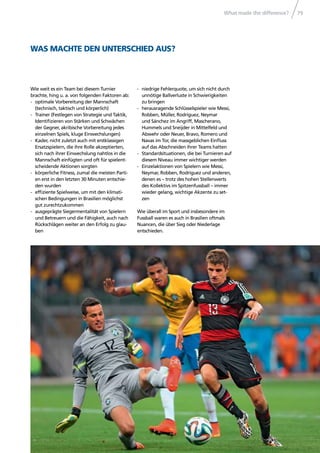 What made the difference? 79
WAS MACHTE DEN UNTERSCHIED AUS?
Wie weit es ein Team bei diesem Turnier
brachte, hing u. a. von folgenden Faktoren ab:
- optimale Vorbereitung der Mannschaft
(technisch, taktisch und körperlich)
- Trainer (Festlegen von Strategie und Taktik,
Identiﬁzieren von Stärken und Schwächen
der Gegner, akribische Vorbereitung jedes
einzelnen Spiels, kluge Einwechslungen)
- Kader, nicht zuletzt auch mit erstklassigen
Ersatzspielern, die ihre Rolle akzeptierten,
sich nach ihrer Einwechslung nahtlos in die
Mannschaft einfügten und oft für spielent-
scheidende Aktionen sorgten
- körperliche Fitness, zumal die meisten Parti-
en erst in den letzten 30 Minuten entschie-
den wurden
- efﬁziente Spielweise, um mit den klimati-
schen Bedingungen in Brasilien möglichst
gut zurechtzukommen
- ausgeprägte Siegermentalität von Spielern
und Betreuern und die Fähigkeit, auch nach
Rückschlägen weiter an den Erfolg zu glau-
ben
- niedrige Fehlerquote, um sich nicht durch
unnötige Ballverluste in Schwierigkeiten
zu bringen
- herausragende Schlüsselspieler wie Messi,
Robben, Müller, Rodríguez, Neymar
und Sánchez im Angriff, Mascherano,
Hummels und Sneijder in Mittelfeld und
Abwehr oder Neuer, Bravo, Romero und
Navas im Tor, die massgeblichen Einﬂuss
auf das Abschneiden ihrer Teams hatten
- Standardsituationen, die bei Turnieren auf
diesem Niveau immer wichtiger werden
- Einzelaktionen von Spielern wie Messi,
Neymar, Robben, Rodríguez und anderen,
denen es – trotz des hohen Stellenwerts
des Kollektivs im Spitzenfussball – immer
wieder gelang, wichtige Akzente zu set-
zen
Wie überall im Sport und insbesondere im
Fussball waren es auch in Brasilien oftmals
Nuancen, die über Sieg oder Niederlage
entschieden.
 