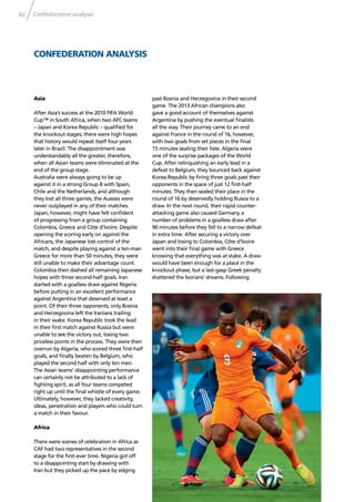 Confederation analysis82
CONFEDERATION ANALYSIS
Asia
After Asia’s success at the 2010 FIFA World
Cup™ in South Africa, when two AFC teams
– Japan and Korea Republic – qualiﬁed for
the knockout stages, there were high hopes
that history would repeat itself four years
later in Brazil. The disappointment was
understandably all the greater, therefore,
when all Asian teams were eliminated at the
end of the group stage.
Australia were always going to be up
against it in a strong Group B with Spain,
Chile and the Netherlands, and although
they lost all three games, the Aussies were
never outplayed in any of their matches.
Japan, however, might have felt conﬁdent
of progressing from a group containing
Colombia, Greece and Côte d’Ivoire. Despite
opening the scoring early on against the
Africans, the Japanese lost control of the
match, and despite playing against a ten-man
Greece for more than 50 minutes, they were
still unable to make their advantage count.
Colombia then dashed all remaining Japanese
hopes with three second-half goals. Iran
started with a goalless draw against Nigeria
before putting in an excellent performance
against Argentina that deserved at least a
point. Of their three opponents, only Bosnia
and Herzegovina left the Iranians trailing
in their wake. Korea Republic took the lead
in their ﬁrst match against Russia but were
unable to see the victory out, losing two
priceless points in the process. They were then
overrun by Algeria, who scored three ﬁrst-half
goals, and ﬁnally beaten by Belgium, who
played the second half with only ten men.
The Asian teams’ disappointing performance
can certainly not be attributed to a lack of
ﬁghting spirit, as all four teams competed
right up until the ﬁnal whistle of every game.
Ultimately, however, they lacked creativity,
ideas, penetration and players who could turn
a match in their favour.
Africa
There were scenes of celebration in Africa as
CAF had two representatives in the second
stage for the ﬁrst-ever time. Nigeria got off
to a disappointing start by drawing with
Iran but they picked up the pace by edging
past Bosnia and Herzegovina in their second
game. The 2013 African champions also
gave a good account of themselves against
Argentina by pushing the eventual ﬁnalists
all the way. Their journey came to an end
against France in the round of 16, however,
with two goals from set pieces in the ﬁnal
15 minutes sealing their fate. Algeria were
one of the surprise packages of the World
Cup. After relinquishing an early lead in a
defeat to Belgium, they bounced back against
Korea Republic by ﬁring three goals past their
opponents in the space of just 12 ﬁrst-half
minutes. They then sealed their place in the
round of 16 by deservedly holding Russia to a
draw. In the next round, their rapid counter-
attacking game also caused Germany a
number of problems in a goalless draw after
90 minutes before they fell to a narrow defeat
in extra time. After securing a victory over
Japan and losing to Colombia, Côte d’Ivoire
went into their ﬁnal game with Greece
knowing that everything was at stake. A draw
would have been enough for a place in the
knockout phase, but a last-gasp Greek penalty
shattered the Ivorians’ dreams. Following
 