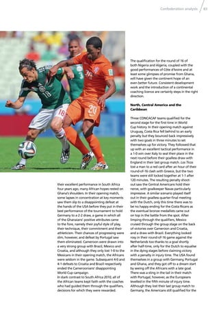 Confederation analysis 83
their excellent performance in South Africa
four years ago, many African hopes rested on
Ghana’s shoulders. In their opening match,
some lapses in concentration at key moments
saw them slip to a disappointing defeat at
the hands of the USA before they put in their
best performance of the tournament to hold
Germany to a 2-2 draw, a game in which all
of the Ghanaians’ positive attributes came
to the fore, namely their joyful style of play,
their technique, their commitment and their
athleticism. Their chances of progressing were
slim, however, and defeat by Portugal saw
them eliminated. Cameroon were drawn into
a very strong group with Brazil, Mexico and
Croatia, and although they only lost 1-0 to the
Mexicans in their opening match, the Africans
were seldom in the game. Subsequent 4-0 and
4-1 defeats to Croatia and Brazil respectively
ended the Cameroonians’ disappointing
World Cup campaign.
In stark contrast to South Africa 2010, all of
the African teams kept faith with the coaches
who had guided them through the qualiﬁers,
decisions for which they were rewarded.
The qualiﬁcation for the round of 16 of
both Nigeria and Algeria, coupled with the
good performances of Côte d’Ivoire and at
least some glimpses of promise from Ghana,
will have given the continent hope of an
even better future. Consistent development
work and the introduction of a continental
coaching licence are certainly steps in the right
direction.
North, Central America and the
Caribbean
Three CONCACAF teams qualiﬁed for the
second stage for the ﬁrst time in World
Cup history. In their opening match against
Uruguay, Costa Rica fell behind to an early
penalty but they bounced back impressively
with two goals in three minutes to set
themselves up for victory. They followed that
up with an excellent tactical performance in
a 1-0 win over Italy to seal their place in the
next round before their goalless draw with
England in their last group match. Los Ticos
lost a man to a red card after an hour of their
round-of-16 clash with Greece, but the two
teams were still locked together at 1-1 after
120 minutes. The resulting penalty shoot-
out saw the Central Americans hold their
nerve, with goalkeeper Navas particularly
impressive. A similar scenario played itself
out in their goalless quarter-ﬁnal meeting
with the Dutch, only this time there was to
be no happy ending for the Costa Ricans as
the eventual bronze medallists came out
on top in the battle from the spot. After
limping through the qualiﬁers, Mexico
cruised through the group stage on the back
of victories over Cameroon and Croatia,
and a draw with Brazil. Everything looked
rosy in their round-of-16 game against the
Netherlands too thanks to a goal shortly
after half-time, only for the Dutch to equalise
in the dying stages before claiming victory
with a penalty in injury time. The USA found
themselves in a group with Germany, Portugal
and Ghana, and they got off to a dream start
by seeing off the Africans with a late goal.
There was a sting in the tail in their match
with Portugal, however, as the Europeans
levelled in the ﬁfth minute of injury time.
Although they lost their last group match to
Germany, the Americans still qualiﬁed for the
 