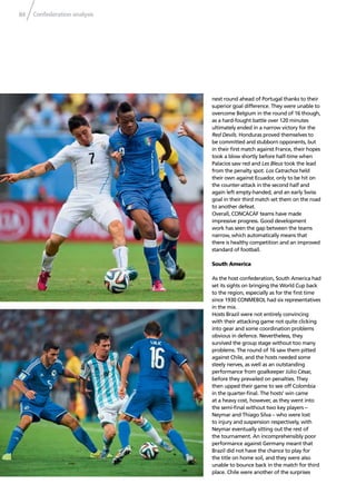 Confederation analysis84
next round ahead of Portugal thanks to their
superior goal difference. They were unable to
overcome Belgium in the round of 16 though,
as a hard-fought battle over 120 minutes
ultimately ended in a narrow victory for the
Red Devils. Honduras proved themselves to
be committed and stubborn opponents, but
in their ﬁrst match against France, their hopes
took a blow shortly before half-time when
Palacios saw red and Les Bleus took the lead
from the penalty spot. Los Catrachos held
their own against Ecuador, only to be hit on
the counter-attack in the second half and
again left empty-handed, and an early Swiss
goal in their third match set them on the road
to another defeat.
Overall, CONCACAF teams have made
impressive progress. Good development
work has seen the gap between the teams
narrow, which automatically means that
there is healthy competition and an improved
standard of football.
South America
As the host confederation, South America had
set its sights on bringing the World Cup back
to the region, especially as for the ﬁrst time
since 1930 CONMEBOL had six representatives
in the mix.
Hosts Brazil were not entirely convincing
with their attacking game not quite clicking
into gear and some coordination problems
obvious in defence. Nevertheless, they
survived the group stage without too many
problems. The round of 16 saw them pitted
against Chile, and the hosts needed some
steely nerves, as well as an outstanding
performance from goalkeeper Júlio César,
before they prevailed on penalties. They
then upped their game to see off Colombia
in the quarter-ﬁnal. The hosts’ win came
at a heavy cost, however, as they went into
the semi-ﬁnal without two key players –
Neymar and Thiago Silva – who were lost
to injury and suspension respectively, with
Neymar eventually sitting out the rest of
the tournament. An incomprehensibly poor
performance against Germany meant that
Brazil did not have the chance to play for
the title on home soil, and they were also
unable to bounce back in the match for third
place. Chile were another of the surprises
 