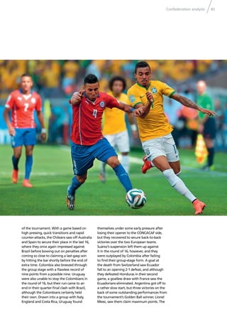Confederation analysis 85
of the tournament. With a game based on
high pressing, quick transitions and rapid
counter-attacks, the Chileans saw off Australia
and Spain to secure their place in the last 16,
where they once again impressed against
Brazil before bowing out on penalties after
coming so close to claiming a last-gasp win
by hitting the bar shortly before the end of
extra time. Colombia also breezed through
the group stage with a ﬂawless record of
nine points from a possible nine. Uruguay
were also unable to stop the Colombians in
the round of 16, but their run came to an
end in their quarter-ﬁnal clash with Brazil,
although the Colombians certainly held
their own. Drawn into a group with Italy,
England and Costa Rica, Uruguay found
themselves under some early pressure after
losing their opener to the CONCACAF side,
but they recovered to secure back-to-back
victories over the two European teams.
Suárez’s suspension left them up against
it in the round of 16, however, and they
were outplayed by Colombia after failing
to ﬁnd their group-stage form. A goal at
the death from Switzerland saw Ecuador
fall to an opening 2-1 defeat, and although
they defeated Honduras in their second
game, a goalless draw with France saw the
Ecuadorians eliminated. Argentina got off to
a rather slow start, but three victories on the
back of some outstanding performances from
the tournament’s Golden Ball winner, Lionel
Messi, saw them claim maximum points. The
 