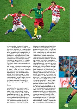 Confederation analysis86
Argentinians also found it hard to break
down Switzerland in the round of 16 despite
dominating possession, but they scored deep
into extra time to take their place in the last
eight. An early Higuaín goal was enough to
see off Belgium in the quarter-ﬁnal, and in
the semi-ﬁnal two penalty shoot-out saves
from Romero secured their place in the ﬁnal.
Argentina went toe-to-toe with Germany
for the whole 120 minutes of the showpiece
game, but the two-time world champions’
hearts were broken shortly before the ﬁnal
whistle.
Five of the six South American teams reached
the round of 16, where there were two all-
CONMEBOL clashes. All in all, the 2014 World
Cup was the confederation’s best return
for many a year, with a beaten ﬁnalist and
another semi-ﬁnalist. Although the South
Americans were ultimately unable to claim
the trophy, teams such as Chile and Colombia
showed the world just how far they have
progressed, which gives South American
football hope for an even brighter future.
Europe
As at South Africa 2010, seven European
teams bowed out at the end of the group
stage. A victory over Cameroon was not
enough for Croatia to reach the knockout
stages. Spain suffered the same fate as Italy
four years earlier, with the defending world
champions also knocked out in the group
stage. There were shocks in store for Italy
and England too, with both failing to get
past Uruguay and Costa Rica. World Cup
debutants Bosnia and Herzegovina defeated
Iran but failed to make it out of their group,
and Portugal came up short in their race with
the USA due to their inferior goal difference.
Finally, Russia failed to live up to expectations
and were eliminated with two points.
The Netherlands, however, stunned Spain
in their opening match and marched all the
way to the semi-ﬁnals on the back of victories
over Australia, Chile, Mexico and Costa Rica
before Argentina brought their run to an end
in a penalty shoot-out. The Oranje performed
excellently as a unit throughout, with Robben
and Van Persie coming to the fore, and they
crowned their impressive tournament with
victory over Brazil in the match for third place.
Greece surprised many observers with a brand
of football that was more attacking than in
previous years, and they were rewarded with
a place in the round of 16 after a late penalty
saw off Côte d’Ivoire. Their round-of-16 clash
with Costa Rica was a tight encounter over
120 minutes that ended in a penalty shoot-
out, with the Greeks ultimately missing out.
Honduras, Switzerland and Ecuador posed
few problems in the group stage for France,
who also overcame Nigeria in the round of
16 with two second-half goals from set pieces
before Germany again ended their dreams
of a place in the last four. Having successfully
blooded a number of promising young players,
Les Bleus can now look forward to EURO
2016 on home soil with renewed conﬁdence.
Switzerland also went into the tournament
with justiﬁed hopes of doing well, and they
got off to a dream start with a fortunate last-
gasp win over Ecuador. A devastating defeat
 