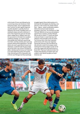 Confederation analysis 87
at the hands of France was followed up by
a convincing victory over Honduras in their
ﬁnal group match. Just as it appeared that
their round-of-16 match against Argentina
would be decided in a penalty shoot-out
following 120 minutes of goalless action, an
individual mistake and some misfortune in
front of the Argentinian goal saw the Swiss
dream collapse late on. Belgium went into
the tournament on the back of an excellent
qualifying campaign, as a result of which
many people were looking for good things
from them, and they certainly went some way
towards meeting those expectations. The Red
Devils, who were a good blend of youth and
experience, cruised through the group stage,
saw off the USA in the round of 16 thanks to
better individual performances, but ﬁnally lost
to an early Argentinian goal in the quarter-
ﬁnals. Germany got off to a ﬂying start with
a 4-0 win over Portugal, but they surprisingly
struggled against Ghana before going on to
dominate the USA despite only claiming a one-
goal win. In the round of 16, another African
team – Algeria – posed considerable problems
before the eventual world champions
prevailed in extra time. The champions of 1954,
1974 and 1990 did not have any such problems
against France, however, and they followed
that up with an historic 7-1 victory over Brazil
in the semi-ﬁnals in a match that was a fair
reﬂection of the strengths of the two teams.
The ﬁnal saw them crown their impressive
performances with victory over Argentina.
Having seen Germany claim the World Cup
title and with a total of six European teams
reaching the knockout stages, Europe can be
more than happy with their performance at
Brazil 2014. They have ﬁnally also broken the
hoodoo that said that a European team was
unable to claim World Cup glory on South
American soil.
 