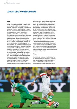 Confederation analysis88
ANALYSE DES CONFÉDÉRATIONS
Asie
Après la Coupe du Monde de la FIFA 2010™
en Afrique du Sud, lors de laquelle deux
équipes asiatiques – le Japon et la République
de Corée – s’étaient qualiﬁées pour le second
tour, les espoirs de rééditer cette performance
lors de Brésil 2014 étaient logiquement
justiﬁés. La déception a été d’autant plus
grande qu’aucun des représentants asiatiques
n’est parvenu à franchir le premier tour.
L’Australie avait peu de chance de franchir
l’obstacle représenté par le redoutable groupe
B, qui la mettait aux prises avec l’Espagne, le
Chili et les Pays-Bas. Mais si elle a perdu ses
trois matches, elle s’est à chaque fois procurée
de nombreuses occasions. Le Japon nourrissait
des espoirs de qualiﬁcation dans un groupe
comptant également la Colombie, la Grèce
et la Côte-d’Ivoire. Ils ont rapidement ouvert
le score contre les Ivoiriens mais ont ensuite
déjoué. Face à la Grèce, qui a joué pendant
plus de 50 minutes en infériorité numérique,
les Japonais ne sont pas parvenus à faire
la différence. Enﬁn, la Colombie a anéanti
les derniers espoirs nippons en inscrivant
trois buts en deuxième mi-temps. L’Iran a
commencé par un match nul en vierge contre
le Nigeria, avant de tenir tête à l’Argentine
jusque dans les arrêts de jeu de son deuxième
match. Les Iraniens n’ont en revanche rien
pu faire face à la Bosnie-et-Herzégovine. La
République de Corée a pris les devants lors
de son premier match face à la Russie, mais
elle s’est rapidement fait rejoindre, concédant
par la même deux précieux points. Contre
l’Algérie, les Coréens ont été complètement
dépassés, encaissant trois buts en première
mi-temps. Enﬁn, ils ont subi un autre revers
contre la Belgique, qui a pourtant dû jouer à
dix pendant 45 minutes.
Ces performances décevantes ne sont en
aucun cas dues à un manque de motivation.
Les équipes asiatiques ont tout donné jusque
dans les dernières minutes. Cependant, il leur
manquait une certaine créativité, des idées et
des individualités capables de faire basculer les
rencontres en leur faveur.
Afrique
L’Afrique peut se réjouir d’avoir vu deux de
ses représentants se qualiﬁer pour le second
tour. Le Nigeria a commencé sa campagne
par un match nul décevant contre l’Iran,
puis a haussé son niveau de jeu pour battre
 