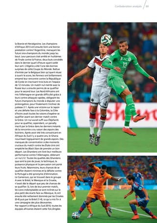 Confederation analysis 89
la Bosnie-et-Herzégovine. Les champions
d’Afrique 2013 ont ensuite livré une bonne
prestation contre l’Argentine, menaçant les
futurs vice-champions du monde jusqu’au
bout. Leur parcours s’est arrêté en huitièmes
de ﬁnale contre la France, deux buts concédés
dans le dernier quart d’heure ayant scellé
leur sort. L’Algérie a été l’une des bonnes
surprises de cette Coupe du Monde. Battue
d’entrée par la Belgique bien qu’ayant réussi
à ouvrir le score, les Fennecs ont brillamment
entamé leur rencontre contre la République
de Corée en inscrivant trois buts en l’espace
de 12 minutes. Un match nul mérité avec la
Russie leur a ensuite permis de se qualiﬁer
pour le second tour. Les Nord-Africains ont
mis l’Allemagne en grande difﬁculté grâce à
leurs contre-attaques rapides, obligeant les
futurs champions du monde à disputer une
prolongation, pour ﬁnalement s’incliner de
justesse 2-1. Après une victoire sur le Japon
et une défaite face à la Colombie, la Côte
d’Ivoire avait toutes les raisons d’espérer se
qualiﬁer avant son dernier match contre
la Grèce. Un nul aurait sufﬁ aux Éléphants
pour se qualiﬁer, cependant, un penalty
inscrit par la Grèce dans les derniers instants
de la rencontre a eu raison des espoirs des
Ivoiriens. Après avoir été très convaincant en
Afrique du Sud il y a quatre ans, le Ghana
nourrissait logiquement de grands espoirs. Des
manques de concentration à des moments
cruciaux du match contre les États-Unis ont
empêché les Black Stars de prendre un bon
départ. Les Ghanéens ont livré leur meilleure
performance contre l’Allemagne, obtenant
un nul 2-2. Toutes les qualités des Ghanéens
que sont la joie de jouer, la technique, la
puissance physique et la percussion ont porté
leurs fruits. Néanmoins, leurs chances de se
qualiﬁer étaient minimes et la défaite contre
le Portugal a été synonyme d’élimination.
Le Cameroun, qui se trouvait dans le groupe
A avec le Brésil, le Mexique et la Croatie,
n’avait dès le départ que peu de chances de
se qualiﬁer. Si, lors de leur premier match,
les Lions indomptables se sont inclinés sur le
plus petit des écarts face au Mexique, ils ont
ensuite été nettement dominés par les Croates
(0-4) puis par le Brésil (1-4), ce qui a mis ﬁn à
une campagne des plus décevantes.
Par rapport à Afrique du Sud 2010, toutes les
équipes africaines étaient cette fois dirigées
 