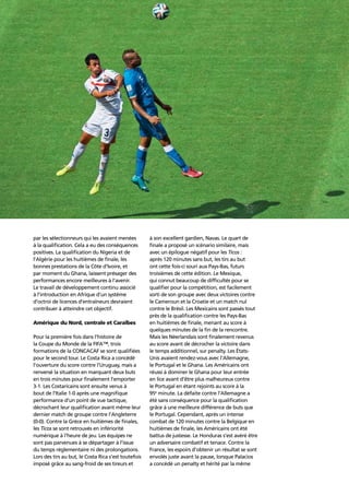 Confederation analysis90
par les sélectionneurs qui les avaient menées
à la qualiﬁcation. Cela a eu des conséquences
positives. La qualiﬁcation du Nigeria et de
l’Algérie pour les huitièmes de ﬁnale, les
bonnes prestations de la Côte d’Ivoire, et
par moment du Ghana, laissent présager des
performances encore meilleures à l’avenir.
Le travail de développement continu associé
à l’introduction en Afrique d’un système
d’octroi de licences d’entraîneurs devraient
contribuer à atteindre cet objectif.
Amérique du Nord, centrale et Caraïbes
Pour la première fois dans l’histoire de
la Coupe du Monde de la FIFA™, trois
formations de la CONCACAF se sont qualiﬁées
pour le second tour. Le Costa Rica a concédé
l’ouverture du score contre l’Uruguay, mais a
renversé la situation en marquant deux buts
en trois minutes pour ﬁnalement l’emporter
3-1. Les Costaricains sont ensuite venus à
bout de l’Italie 1-0 après une magniﬁque
performance d’un point de vue tactique,
décrochant leur qualiﬁcation avant même leur
dernier match de groupe contre l’Angleterre
(0-0). Contre la Grèce en huitièmes de ﬁnales,
les Ticos se sont retrouvés en infériorité
numérique à l’heure de jeu. Les équipes ne
sont pas parvenues à se départager à l’issue
du temps réglementaire ni des prolongations.
Lors des tirs au but, le Costa Rica s’est toutefois
imposé grâce au sang-froid de ses tireurs et
à son excellent gardien, Navas. Le quart de
ﬁnale a proposé un scénario similaire, mais
avec un épilogue négatif pour les Ticos :
après 120 minutes sans but, les tirs au but
ont cette fois-ci souri aux Pays-Bas, futurs
troisièmes de cette édition. Le Mexique,
qui connut beaucoup de difﬁcultés pour se
qualiﬁer pour la compétition, est facilement
sorti de son groupe avec deux victoires contre
le Cameroun et la Croatie et un match nul
contre le Brésil. Les Mexicains sont passés tout
près de la qualiﬁcation contre les Pays-Bas
en huitièmes de ﬁnale, menant au score à
quelques minutes de la ﬁn de la rencontre.
Mais les Néerlandais sont ﬁnalement revenus
au score avant de décrocher la victoire dans
le temps additionnel, sur penalty. Les États-
Unis avaient rendez-vous avec l’Allemagne,
le Portugal et le Ghana. Les Américains ont
réussi à dominer le Ghana pour leur entrée
en lice avant d’être plus malheureux contre
le Portugal en étant rejoints au score à la
95e
minute. La défaite contre l’Allemagne a
été sans conséquence pour la qualiﬁcation
grâce à une meilleure différence de buts que
le Portugal. Cependant, après un intense
combat de 120 minutes contre la Belgique en
huitièmes de ﬁnale, les Américains ont été
battus de justesse. Le Honduras s’est avéré être
un adversaire combatif et tenace. Contre la
France, les espoirs d’obtenir un résultat se sont
envolés juste avant la pause, lorsque Palacios
a concédé un penalty et hérité par la même
 