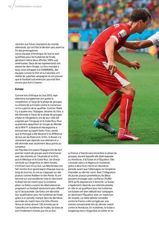 Confederation analysis92
retordre aux futurs champions du monde
allemands, qui ont fait la décision peu avant la
ﬁn des prolongations.
Les six équipes d’Amérique du Sud se sont
qualiﬁées pour les huitièmes de ﬁnale,
générant même deux afﬁches 100% sud-
américaines. Deux de ses représentants ont
atteint les demi-ﬁnales. Le titre mondial a
beau avoir échappé à la CONMEBOL, des
équipes comme le Chili et la Colombie ont
réalisé de superbes campagnes et ont prouvé
que le football sud-américain pourrait être
encore plus fort à l’avenir.
Europe
Comme lors d’Afrique du Sud 2010, sept
sélections européennes ont quitté la
compétition à l’issue de la phase de groupes.
La victoire de la Croatie contre le Cameroun
ne lui a permis de se qualiﬁer. Comme l’Italie
il y a quatre ans, l’Espagne, tenante du titre, a
été éliminée à l’issue de la phase de groupes.
L’Italie et l’Angleterre ont de leur côté été
surprises par l’Uruguay et le Costa Rica. Pour
sa première apparition en Coupe du Monde
de la FIFA™, la Bosnie-et-Herzégovine a
échoué bien qu’ayant battu l’Iran, tandis
que le Portugal a été devancé à la différence
de but par les États-Unis. Enﬁn, la Russie n’a
clairement pas répondu aux attentes et a
été éliminée avec seulement deux points au
compteur.
Les Pays-Bas ont surpris l’Espagne lors de leur
premier match de groupe avant d’enchainer
avec des victoires sur l’Australie et le Chili,
puis le Mexique et le Costa Rica. Les Oranje
ont buté sur l’Argentine en demi-ﬁnales,
s’inclinant aux tirs au but. Les Néerlandais ont
fait montre d’un grand esprit d’équipe tout au
long du tournoi, et ont pu s’appuyer sur des
joueurs comme Robben et Van Persie. Ils ont
terminé sur une excellente note en dominant
le Brésil lors du match pour la troisième
place. La Grèce a surpris les observateurs en
proposant un football résolument plus offensif
qu’à l’accoutumée. Les Grecs ont décroché
leur qualiﬁcation pour les huitièmes de ﬁnale
grâce à un penalty marqué dans les dernières
secondes du match face à la Côte d’Ivoire.
Tenus en échec durant 120 minutes par le
Costa Rica en huitièmes de ﬁnales, les Grecs se
sont ﬁnalement inclinés aux tirs au but.
La France a franchi sans encombre la phase de
groupes, durant laquelle elle était opposée
au Honduras, à la Suisse et à l’Équateur. Elle
a ensuite vaincu le Nigeria en huitièmes
grâce à deux buts inscrits en deuxième
période avant que l’Allemagne ne l’empêche
d’accéder au dernier carré. Avec l’intégration
de jeunes joueurs prometteurs, les Bleus
peuvent envisager avec conﬁance l’EURO
2016 qu’ils disputeront à domicile. La Suisse
a également répondu aux attentes placées
en elle en se qualiﬁant pour les huitièmes.
Les Suisses ont bien débuté leur campagne
en dominant l’Équateur avec un maximum
de réussite. La nette défaite concédée
contre la France a été corrigée par une
victoire convaincante lors du dernier match
contre le Honduras. En huitièmes, la Suisse a
longtemps tenu l’Argentine en échec et ne
 