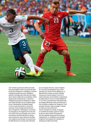 Confederation analysis 93
s’est inclinée que dans les ultimes secondes
de la prolongation suite à une perte de balle
lourde de conséquence. La Belgique a traversé
la phase de poules sans aucun problème,
justiﬁant les éloges dont elle avait fait l’objet
avant même le début de la compétition. Cette
équipe était caractérisée par un judicieux
mélange de jeunesse et d’expérience. Après
avoir battu les États-Unis en huitièmes grâce
à leurs individualités, les Diables Rouges
n’ont en revanche pas été en mesure de
remonter le but encaissé prématurément
face à l’Argentine. L’Allemagne a commencé
sa campagne sur les chapeaux de roues avec
une victoire 4-0 sur le Portugal, puis a connu
énormément de difﬁcultés face au Ghana
avant de dominer assez nettement les États-
Unis malgré le score étriqué. Au second tour,
les Allemands ont à nouveau été malmenés
par une équipe africaine, à savoir l’Algérie.
Ce n’est qu’en prolongations que le futur
champion du monde a fait la différence. La
Mannschaft a ensuite surmonté l’obstacle
français sans trop de frayeurs. Puis vint le
match historique contre le Brésil, remporté par
les Allemands sur le score invraisemblable de
7-1. Et enﬁn, la performance impressionnante
de l’équipe allemande a été couronnée par le
titre mondial aux dépens de l’Argentine. C’est
première fois qu’un pays européen s’impose
en dehors du Vieux Continent.
Avec le champion du monde, six équipes
en huitièmes de ﬁnales, quatre en quarts
et deux en demi-ﬁnales, l’Europe peut
être très satisfaite des performances de ses
représentants. La malédiction qui semblait
empêcher les Européens de triompher en
Amérique est désormais brisée.
 
