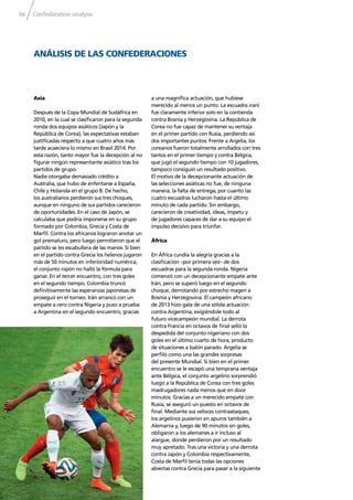 Confederation analysis94
ANÁLISIS DE LAS CONFEDERACIONES
Asia
Después de la Copa Mundial de Sudáfrica en
2010, en la cual se clasiﬁcaron para la segunda
ronda dos equipos asiáticos (Japón y la
República de Corea), las expectativas estaban
justiﬁcadas respecto a que cuatro años más
tarde acaeciera lo mismo en Brasil 2014. Por
esta razón, tanto mayor fue la decepción al no
ﬁgurar ningún representante asiático tras los
partidos de grupo.
Nadie otorgaba demasiado crédito a
Australia, que hubo de enfentarse a España,
Chile y Holanda en el grupo B. De hecho,
los australianos perdieron sus tres choques,
aunque en ninguno de sus partidos carecieron
de oportunidades. En el caso de Japón, se
calculaba que podría imponerse en su grupo
formado por Colombia, Grecia y Costa de
Marﬁl. Contra los africanos lograron anotar un
gol prematuro, pero luego permitieron que el
partido se les escabullera de las manos. Si bien
en el partido contra Grecia los helenos jugaron
más de 50 minutos en inferioridad numérica,
el conjunto nipón no halló la fórmula para
ganar. En el tercer encuentro, con tres goles
en el segundo tiempo, Colombia truncó
deﬁnitivamente las esperanzas japonesas de
proseguir en el torneo. Irán arrancó con un
empate a cero contra Nigeria y puso a prueba
a Argentina en el segundo encuentro, gracias
a una magníﬁca actuación, que hubiese
merecido al menos un punto. La escuadra iraní
fue claramente inferior solo en la contienda
contra Bosnia y Herzegovina. La República de
Corea no fue capaz de mantener su ventaja
en el primer partido con Rusia, perdiendo así
dos importantes puntos. Frente a Argelia, los
coreanos fueron totalmente arrollados con tres
tantos en el primer tiempo y contra Bélgica,
que jugó el segundo tiempo con 10 jugadores,
tampoco consiguió un resultado positivo.
El motivo de la decepcionante actuación de
las selecciones asiáticas no fue, de ninguna
manera, la falta de entrega, por cuanto las
cuatro escuadras lucharon hasta el último
minuto de cada partido. Sin embargo,
carecieron de creatividad, ideas, ímpetu y
de jugadores capaces de dar a su equipo el
impulso decisivo para triunfar.
África
En África cundía la alegría gracias a la
clasiﬁcación –por primera vez– de dos
escuadras para la segunda ronda. Nigeria
comenzó con un decepcionante empate ante
Irán, pero se superó luego en el segundo
choque, derrotando por estrecho magen a
Bosnia y Herzegovina. El campeón africano
de 2013 hizo gala de una sólida actuación
contra Argentina, exigiéndole todo al
futuro vicecampeón mundial. La derrota
contra Francia en octavos de ﬁnal selló la
despedida del conjunto nigeriano con dos
goles en el último cuarto de hora, producto
de situaciones a balón parado. Argelia se
perﬁló como una las grandes sorpresas
del presente Mundial. Si bien en el primer
encuentro se le escapó una temprana ventaja
ante Bélgica, el conjunto argelino sorprendió
luego a la República de Corea con tres goles
madrugadores nada menos que en doce
minutos. Gracias a un merecido empate con
Rusia, se aseguró un puesto en octavos de
ﬁnal. Mediante sus veloces contraataques,
los argelinos pusieron en apuros también a
Alemania y, luego de 90 minutos sin goles,
obligaron a los alemanes a ir incluso al
alargue, donde perdieron por un resultado
muy apretado. Tras una victoria y una derrota
contra Japón y Colombia respectivamente,
Costa de Marﬁl tenía todas las opciones
abiertas contra Grecia para pasar a la siguiente
 