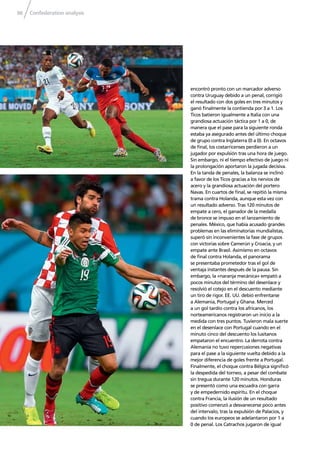 Confederation analysis96
encontró pronto con un marcador adverso
contra Uruguay debido a un penal, corrigió
el resultado con dos goles en tres minutos y
ganó ﬁnalmente la contienda por 3 a 1. Los
Ticos batieron igualmente a Italia con una
grandiosa actuación táctica por 1 a 0, de
manera que el pase para la siguiente ronda
estaba ya asegurado antes del último choque
de grupo contra Inglaterra (0 a 0). En octavos
de ﬁnal, los costarricenses perdieron a un
jugador por expulsión tras una hora de juego.
Sin embargo, ni el tiempo efectivo de juego ni
la prolongación aportaron la jugada decisiva.
En la tanda de penales, la balanza se inclinó
a favor de los Ticos gracias a los nervios de
acero y la grandiosa actuación del portero
Navas. En cuartos de ﬁnal, se repitió la misma
trama contra Holanda, aunque esta vez con
un resultado adverso. Tras 120 minutos de
empate a cero, el ganador de la medalla
de bronce se impuso en el lanzamiento de
penales. México, que había acusado grandes
problemas en las eliminatorias mundialistas,
superó sin inconvenientes la fase de grupos
con victorias sobre Camerún y Croacia, y un
empate ante Brasil. Asimismo en octavos
de ﬁnal contra Holanda, el panorama
se presentaba prometedor tras el gol de
ventaja instantes después de la pausa. Sin
embargo, la «naranja mecánica» empató a
pocos minutos del término del desenlace y
resolvió el cotejo en el descuento mediante
un tiro de rigor. EE. UU. debió enfrentarse
a Alemania, Portugal y Ghana. Merced
a un gol tardío contra los africanos, los
norteamericanos registraron un inicio a la
medida con tres puntos. Tuvieron mala suerte
en el desenlace con Portugal cuando en el
minuto cinco del descuento los lusitanos
empataron el encuentro. La derrota contra
Alemania no tuvo repercusiones negativas
para el pase a la siguiente vuelta debido a la
mejor diferencia de goles frente a Portugal.
Finalmente, el choque contra Bélgica signiﬁcó
la despedida del torneo, a pesar del combate
sin tregua durante 120 minutos. Honduras
se presentó como una escuadra con garra
y de empedernido espíritu. En el choque
contra Francia, la ilusión de un resultado
positivo comenzó a desvanecerse poco antes
del intervalo, tras la expulsión de Palacios, y
cuando los europeos se adelantaron por 1 a
0 de penal. Los Catrachos jugaron de igual
 