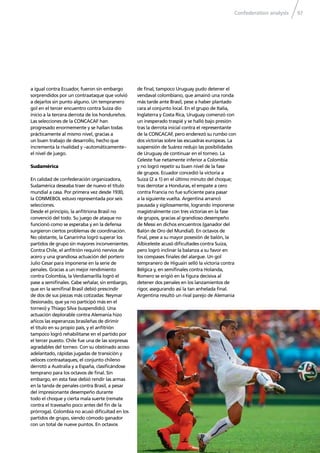 Confederation analysis 97
a igual contra Ecuador, fueron sin embargo
sorprendidos por un contraataque que volvió
a dejarlos sin punto alguno. Un tempranero
gol en el tercer encuentro contra Suiza dio
inicio a la tercera derrota de los hondureños.
Las selecciones de la CONCACAF han
progresado enormemente y se hallan todas
prácticamente al mismo nivel, gracias a
un buen trabajo de desarrollo, hecho que
incrementa la rivalidad y –automáticamente–
el nivel de juego.
Sudamérica
En calidad de confederación organizadora,
Sudamérica deseaba traer de nuevo el título
mundial a casa. Por primera vez desde 1930,
la CONMEBOL estuvo representada por seis
selecciones.
Desde el principio, la anﬁtriona Brasil no
convenció del todo. Su juego de ataque no
funcionó como se esperaba y en la defensa
surgieron ciertos problemas de coordinación.
No obstante, la Canarinha logró superar los
partidos de grupo sin mayores inconvenientes.
Contra Chile, el anﬁtrión requirió nervios de
acero y una grandiosa actuación del portero
Julio Cesar para imponerse en la serie de
penales. Gracias a un mejor rendimiento
contra Colombia, la Verdiamarilla logró el
pase a semiﬁnales. Cabe señalar, sin embargo,
que en la semiﬁnal Brasil debió prescindir
de dos de sus piezas más cotizadas: Neymar
(lesionado, que ya no participó más en el
torneo) y Thiago Silva (suspendido). Una
actuación deplorable contra Alemania hizo
añicos las esperanzas brasileñas de dirimir
el título en su propio país, y el anﬁtrión
tampoco logró rehabilitarse en el partido por
el tercer puesto. Chile fue una de las sorpresas
agradables del torneo. Con su obstinado acoso
adelantado, rápidas jugadas de transición y
veloces contraataques, el conjunto chileno
derrotó a Australia y a España, clasiﬁcándose
temprano para los octavos de ﬁnal. Sin
embargo, en esta fase debió rendir las armas
en la tanda de penales contra Brasil, a pesar
del impresionante desempeño durante
todo el choque y cierta mala suerte (remate
contra el travesaño poco antes del ﬁn de la
prórroga). Colombia no acusó diﬁcultad en los
partidos de grupo, siendo cómodo ganador
con un total de nueve puntos. En octavos
de ﬁnal, tampoco Uruguay pudo detener el
vendaval colombiano, que amainó una ronda
más tarde ante Brasil, pese a haber plantado
cara al conjunto local. En el grupo de Italia,
Inglaterra y Costa Rica, Uruguay comenzó con
un inesperado traspié y se halló bajo presión
tras la derrota inicial contra el representante
de la CONCACAF, pero enderezó su rumbo con
dos victorias sobre las escuadras europeas. La
suspensión de Suárez redujo las posibilidades
de Uruguay de continuar en el torneo. La
Celeste fue netamente inferior a Colombia
y no logró repetir su buen nivel de la fase
de grupos. Ecuador concedió la victoria a
Suiza (2 a 1) en el último minuto del choque;
tras derrotar a Honduras, el empate a cero
contra Francia no fue suﬁciente para pasar
a la siguiente vuelta. Argentina arrancó
pausada y sigilosamente, logrando imponerse
magistralmente con tres victorias en la fase
de grupos, gracias al grandioso desempeño
de Messi en dichos encuentros (ganador del
Balón de Oro del Mundial). En octavos de
ﬁnal, pese a su mayor posesión de balón, la
Albiceleste acusó diﬁcultades contra Suiza,
pero logró inclinar la balanza a su favor en
los compases ﬁnales del alargue. Un gol
tempranero de Higuaín selló la victoria contra
Bélgica y, en semiﬁnales contra Holanda,
Romero se erigió en la ﬁgura decisiva al
detener dos penales en los lanzamientos de
rigor, asegurando así la tan anhelada ﬁnal.
Argentina resultó un rival parejo de Alemania
 