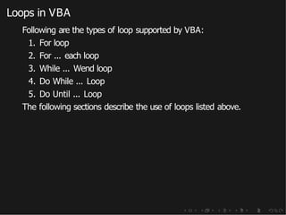 Loops in VBA
Following are the types of loop supported by VBA:
1. For loop
2. For ... each loop
3. While ... Wend loop
4. Do While ... Loop
5. Do Until ... Loop
The following sections describe the use of loops listed above.
 