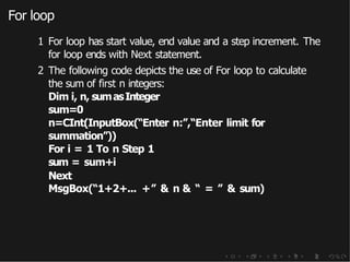 For loop
1 For loop has start value, end value and a step increment. The
for loop ends with Next statement.
2 The following code depicts the use of For loop to calculate
the sum of first n integers:
Dim i, n, sumasInteger
sum=0
n=CInt(InputBox(“Enter n:”,“Enter limit for
summation”))
For i = 1 To n Step 1
sum = sum+i
Next
MsgBox(“1+2+... +” & n & “ = ” & sum)
 