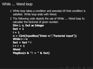 While ... Wend loop
1 While loop takes a condition and executes till that condition is
satisfied. While loop ends with Wend.
2 The following code depicts the use of While ... Wend loop to
calculate the factorial of given number:
Dim i, n, fact as Integer
fact = 1
i = 1
n = CInt(InputBox(“Enter n:”,“Factorial input”))
While i<=n
fact = fact * i
i = i + 1
Wend
MsgBox(n & “! = ” & fact)
 