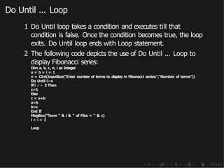 Do Until ... Loop
1 Do Until loop takes a condition and executes till that
condition is false. Once the condition becomes true, the loop
exits. Do Until loop ends with Loop statement.
2 The following code depicts the use of Do Until ... Loop to
display Fibonacci series:
Dim a, b, c, n, i as Integer
a = b = i = 1
n = CInt(InputBox(“Enter number of terms to display in Fibonacci series:”,“Number of terms”))
Do Until i>n
If i <= 2 Then
c=1
Else
c = a+b
a=b
b=c
End If
MsgBox(“Term ” & i & “ of Fibo = ” & c)
i = i + 1
Loop
 