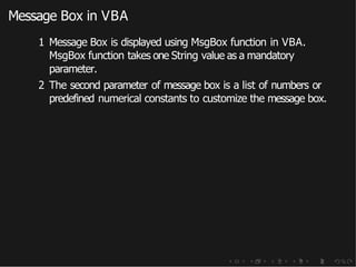 Message Box in VBA
1 Message Box is displayed using MsgBox function in VBA.
MsgBox function takes one String value as a mandatory
parameter.
2 The second parameter of message box is a list of numbers or
predefined numerical constants to customize the message box.
 
