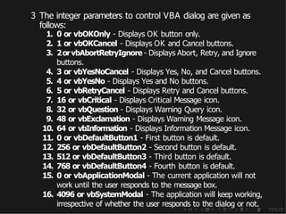 3 The integer parameters to control VBA dialog are given as
follows:
1. 0 or vbOKOnly - Displays OK button only.
2. 1 or vbOKCancel - Displays OK and Cancel buttons.
3. 2orvbAbortRetryIgnore - Displays Abort, Retry, and Ignore
buttons.
4. 3 or vbYesNoCancel - Displays Yes, No, and Cancel buttons.
5. 4 or vbYesNo - Displays Yes and No buttons.
6. 5 or vbRetryCancel - Displays Retry and Cancel buttons.
7. 16 or vbCritical - Displays Critical Message icon.
8. 32 or vbQuestion - Displays Warning Query icon.
9. 48 or vbExclamation - Displays Warning Message icon.
10. 64 or vbInformation - Displays Information Message icon.
11. 0 or vbDefaultButton1 - First button is default.
12. 256 or vbDefaultButton2 - Second button is default.
13. 512 or vbDefaultButton3 - Third button is default.
14. 768 or vbDefaultButton4 - Fourth button is default.
15. 0 or vbApplicationModal - The current application will not
work until the user responds to the message box.
16. 4096 or vbSystemModal - The application will keep working,
irrespective of whether the user responds to the dialog or not.
 