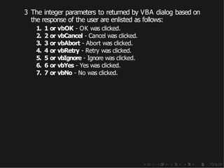 3 The integer parameters to returned by VBA dialog based on
the response of the user are enlisted as follows:
1. 1 or vbOK - OK was clicked.
2. 2 or vbCancel - Cancel was clicked.
3. 3 or vbAbort - Abort was clicked.
4. 4 or vbRetry - Retry was clicked.
5. 5 or vbIgnore - Ignore was clicked.
6. 6 or vbYes - Yes was clicked.
7. 7 or vbNo - No was clicked.
 