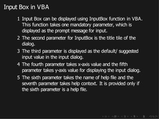 Input Box in VBA
1 Input Box can be displayed using InputBox function in VBA.
This function takes one mandatory parameter, which is
displayed as the prompt message for input.
2 The second parameter for InputBox is the title tile of the
dialog.
3 The third parameter is displayed as the default/ suggested
input value in the input dialog.
4 The fourth parameter takes x-axis value and the fifth
parameter takes y-axis value for displaying the input dialog.
5 The sixth parameter takes the name of help file and the
seventh parameter takes help context. It is provided only if
the sixth parameter is a help file.
 