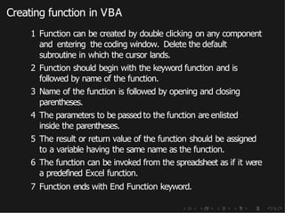 Creating function in VBA
1 Function can be created by double clicking on any component
and entering the coding window. Delete the default
subroutine in which the cursor lands.
2 Function should begin with the keyword function and is
followed by name of the function.
3 Name of the function is followed by opening and closing
parentheses.
4 The parameters to be passed to the function are enlisted
inside the parentheses.
5 The result or return value of the function should be assigned
to a variable having the same name as the function.
6 The function can be invoked from the spreadsheet as if it were
a predefined Excel function.
7 Function ends with End Function keyword.
 