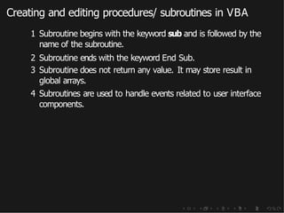 Creating and editing procedures/ subroutines in VBA
1 Subroutine begins with the keyword sub and is followed by the
name of the subroutine.
2 Subroutine ends with the keyword End Sub.
3 Subroutine does not return any value. It may store result in
global arrays.
4 Subroutines are used to handle events related to user interface
components.
 