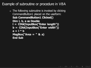 Example of subroutine or procedure in VBA
► The following subroutine is invoked by clicking
CommandButton1 placed on the userform:
Sub CommandButton1 Clicked()
Dim l, b, a as Double
l = CDbl(InputBox(”Enter length”))
b = CDbl(InputBox(”Enter width”))
a = l * b
MsgBox(”Area = ” & a)
End Sub
 