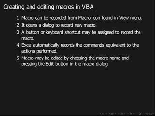 Creating and editing macros in VBA
1 Macro can be recorded from Macro icon found in View menu.
2 It opens a dialog to record new macro.
3 A button or keyboard shortcut may be assigned to record the
macro.
4 Excel automatically records the commands equivalent to the
actions performed.
5 Macro may be edited by choosing the macro name and
pressing the Edit button in the macro dialog.
 