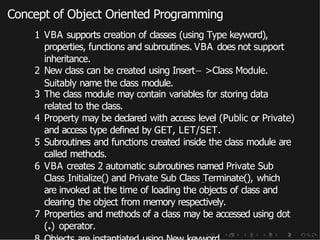 Concept of Object Oriented Programming
1 VBA supports creation of classes (using Type keyword),
properties, functions and subroutines. VBA does not support
inheritance.
2 New class can be created using Insert− >Class Module.
Suitably name the class module.
3 The class module may contain variables for storing data
related to the class.
4 Property may be declared with access level (Public or Private)
and access type defined by GET, LET/SET.
5 Subroutines and functions created inside the class module are
called methods.
6 VBA creates 2 automatic subroutines named Private Sub
Class Initialize() and Private Sub Class Terminate(), which
are invoked at the time of loading the objects of class and
clearing the object from memory respectively.
7 Properties and methods of a class may be accessed using dot
(.) operator.
 
