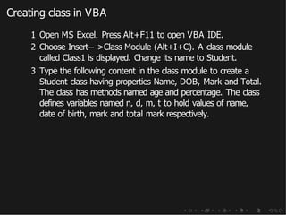 Creating class in VBA
1 Open MS Excel. Press Alt+F11 to open VBA IDE.
2 Choose Insert− >Class Module (Alt+I+C). A class module
called Class1 is displayed. Change its name to Student.
3 Type the following content in the class module to create a
Student class having properties Name, DOB, Mark and Total.
The class has methods named age and percentage. The class
defines variables named n, d, m, t to hold values of name,
date of birth, mark and total mark respectively.
 