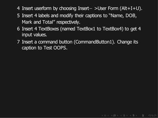 4 Insert userform by choosing Insert− >User Form (Alt+I+U).
5 Insert 4 labels and modify their captions to “Name, DOB,
Mark and Total” respectively.
6 Insert 4 TextBoxes (named TextBox1 to TextBox4) to get 4
input values.
7 Insert a command button (CommandButton1). Change its
caption to Test OOPS.
 