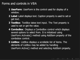 Forms and controls in VBA
1 UserForm: UserForm is the control used for display of a
window.
2 Label: Label displays text. Caption property is used to set or
get text.
3 TextBox: TextBox takes text input. The Text property is
used to set or get the value.
4 ComboBox: Displays a ComboBox control which displays
several options to select from. It is initialized using
UserForm Activate() method using AddItem property of the
combobox control.
5 ListBox: ListBox displays a scrollable list of items. The
elements of ListBox may be added by handling
UserForm Active() method and selecting AddItem property.
 