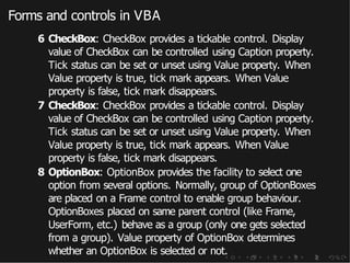 Forms and controls in VBA
6 CheckBox: CheckBox provides a tickable control. Display
value of CheckBox can be controlled using Caption property.
Tick status can be set or unset using Value property. When
Value property is true, tick mark appears. When Value
property is false, tick mark disappears.
7 CheckBox: CheckBox provides a tickable control. Display
value of CheckBox can be controlled using Caption property.
Tick status can be set or unset using Value property. When
Value property is true, tick mark appears. When Value
property is false, tick mark disappears.
8 OptionBox: OptionBox provides the facility to select one
option from several options. Normally, group of OptionBoxes
are placed on a Frame control to enable group behaviour.
OptionBoxes placed on same parent control (like Frame,
UserForm, etc.) behave as a group (only one gets selected
from a group). Value property of OptionBox determines
whether an OptionBox is selected or not.
 