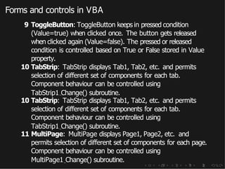 Forms and controls in VBA
9 ToggleButton: ToggleButton keeps in pressed condition
(Value=true) when clicked once. The button gets released
when clicked again (Value=false). The pressed or released
condition is controlled based on True or False stored in Value
property.
10 TabStrip: TabStrip displays Tab1, Tab2, etc. and permits
selection of different set of components for each tab.
Component behaviour can be controlled using
TabStrip1 Change() subroutine.
10 TabStrip: TabStrip displays Tab1, Tab2, etc. and permits
selection of different set of components for each tab.
Component behaviour can be controlled using
TabStrip1 Change() subroutine.
11 MultiPage: MultiPage displays Page1, Page2, etc. and
permits selection of different set of components for each page.
Component behaviour can be controlled using
MultiPage1 Change() subroutine.
 