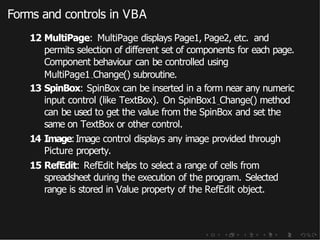Forms and controls in VBA
12 MultiPage: MultiPage displays Page1, Page2, etc. and
permits selection of different set of components for each page.
Component behaviour can be controlled using
MultiPage1 Change() subroutine.
13 SpinBox: SpinBox can be inserted in a form near any numeric
input control (like TextBox). On SpinBox1 Change() method
can be used to get the value from the SpinBox and set the
same on TextBox or other control.
14 Image:Image control displays any image provided through
Picture property.
15 RefEdit: RefEdit helps to select a range of cells from
spreadsheet during the execution of the program. Selected
range is stored in Value property of the RefEdit object.
 