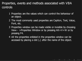 Properties, events and methods associated with VBA
controls
1 Properties are the values which can control the behaviour of
an object.
2 The most commonly used properties are Caption, Text, Value,
Font, etc.
3 Properties window can be made visible or invisible by choosing
View− >Properties Window or by pressing Alt+V+W or by
pressing F4.
4 All the properties enlisted in the properties window can be
accessed by placing a dot (.) after the name of the object.
 