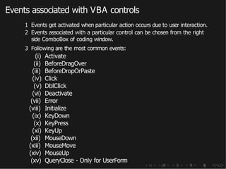 Events associated with VBA controls
1 Events get activated when particular action occurs due to user interaction.
2 Events associated with a particular control can be chosen from the right
side ComboBox of coding window.
3 Following are the most common events:
(i) Activate
(ii) BeforeDragOver
(iii) BeforeDropOrPaste
(iv) Click
(v) DblClick
(vi) Deactivate
(vii) Error
(viii) Initialize
(ix) KeyDown
(x) KeyPress
(xi) KeyUp
(xii) MouseDown
(xiii) MouseMove
(xiv) MouseUp
(xv) QueryClose - Only for UserForm
 
