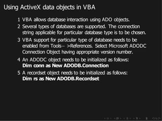 Using ActiveX data objects in VBA
1 VBA allows database interaction using ADO objects.
2 Several types of databases are supported. The connection
string applicable for particular database type is to be chosen.
3 VBA support for particular type of database needs to be
enabled from Tools− >References. Select Microsoft ADODC
Connection Object having appropriate version number.
4 An ADODC object needs to be initialized as follows:
Dim conn as New ADODB.Connection
5 A recordset object needs to be initialized as follows:
Dim rs as New ADODB.Recordset
 
