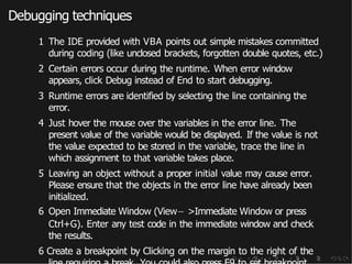 Debugging techniques
1 The IDE provided with VBA points out simple mistakes committed
during coding (like unclosed brackets, forgotten double quotes, etc.)
2 Certain errors occur during the runtime. When error window
appears, click Debug instead of End to start debugging.
3 Runtime errors are identified by selecting the line containing the
error.
4 Just hover the mouse over the variables in the error line. The
present value of the variable would be displayed. If the value is not
the value expected to be stored in the variable, trace the line in
which assignment to that variable takes place.
5 Leaving an object without a proper initial value may cause error.
Please ensure that the objects in the error line have already been
initialized.
6 Open Immediate Window (View− >Immediate Window or press
Ctrl+G). Enter any test code in the immediate window and check
the results.
6 Create a breakpoint by Clicking on the margin to the right of the
 