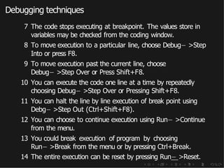Debugging techniques
7 The code stops executing at breakpoint. The values store in
variables may be checked from the coding window.
8 To move execution to a particular line, choose Debug− >Step
Into or press F8.
9 To move execution past the current line, choose
Debug− >Step Over or Press Shift+F8.
10 You can execute the code one line at a time by repeatedly
choosing Debug− >Step Over or Pressing Shift+F8.
11 You can halt the line by line execution of break point using
Debg− >Step Out (Ctrl+Shift+F8).
12 You can choose to continue execution using Run− >Continue
from the menu.
13 You could break execution of program by choosing
Run− >Break from the menu or by pressing Ctrl+Break.
14 The entire execution can be reset by pressing Run− >Reset.
 