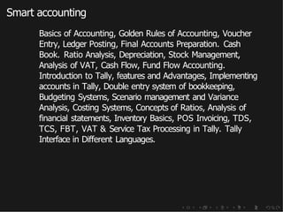 Smart accounting
Basics of Accounting, Golden Rules of Accounting, Voucher
Entry, Ledger Posting, Final Accounts Preparation. Cash
Book. Ratio Analysis, Depreciation, Stock Management,
Analysis of VAT, Cash Flow, Fund Flow Accounting.
Introduction to Tally, features and Advantages, Implementing
accounts in Tally, Double entry system of bookkeeping,
Budgeting Systems, Scenario management and Variance
Analysis, Costing Systems, Concepts of Ratios, Analysis of
financial statements, Inventory Basics, POS Invoicing, TDS,
TCS, FBT, VAT & Service Tax Processing in Tally. Tally
Interface in Different Languages.
 