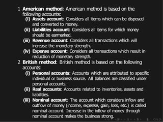 1 American method: American method is based on the
following accounts:
(i) Assets account: Considers all items which can be disposed
and converted to money.
(ii) Liabilities account: Considers all items for which money
should be earmarked.
(iii) Revenue account: Considers all transactions which will
increase the monetary strength.
(iv) Expense account: Considers all transactions which result in
reduction of monetary strength.
2 British method: British method is based on the following
accounts:
(i) Personal accounts: Accounts which are attributed to specific
individual or business source. All balances are classified under
personal accounts.
(ii) Real accounts: Accounts related to inventories, assets and
liabilities.
(iii) Nominal account: The account which considers inflow and
outflow of money (income, expense, gain, loss, etc.) is called
nominal account. Increase in the inflow of money through
nominal account makes the business strong.
 