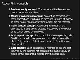 Accounting concepts
1 Business entity concept: The owner and the business are
treated as separate entities.
2 Money measurementconcept: Accounting considers only
those transactions which can be measured in terms of money.
In other words, non-monetary transactions are not recorded.
3 Going concernconcept: Accounting assumes that the
businesss as a long lasting process, irrespective of the status
of its owner, assets or employees.
4 Dual aspect concept: Each credit has a corresponding debit.
Credit is recorded in one place and the debit in some other
place. But, the sum of debits and the sum of credit should
always match.
5 Cost concept: Each transaction is recorded as per the cost
incurred by the business not based on the market value. In
simple terms, accounting records only the actual cost.
 