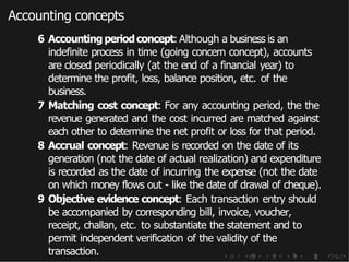 Accounting concepts
6 Accounting periodconcept: Although a business is an
indefinite process in time (going concern concept), accounts
are closed periodically (at the end of a financial year) to
determine the profit, loss, balance position, etc. of the
business.
7 Matching cost concept: For any accounting period, the the
revenue generated and the cost incurred are matched against
each other to determine the net profit or loss for that period.
8 Accrual concept: Revenue is recorded on the date of its
generation (not the date of actual realization) and expenditure
is recorded as the date of incurring the expense (not the date
on which money flows out - like the date of drawal of cheque).
9 Objective evidence concept: Each transaction entry should
be accompanied by corresponding bill, invoice, voucher,
receipt, challan, etc. to substantiate the statement and to
permit independent verification of the validity of the
transaction.
 