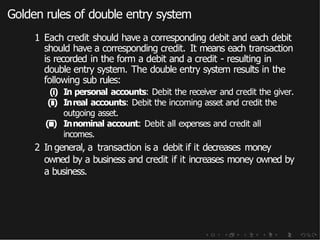 Golden rules of double entry system
1 Each credit should have a corresponding debit and each debit
should have a corresponding credit. It means each transaction
is recorded in the form a debit and a credit - resulting in
double entry system. The double entry system results in the
following sub rules:
(i) In personal accounts: Debit the receiver and credit the giver.
(ii) Inreal accounts: Debit the incoming asset and credit the
outgoing asset.
(iii) Innominal account: Debit all expenses and credit all
incomes.
2 In general, a transaction is a debit if it decreases money
owned by a business and credit if it increases money owned by
a business.
 