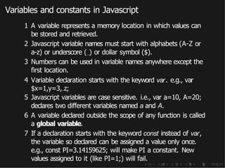 Variables and constants in Javascript
1 A variable represents a memory location in which values can
be stored and retrieved.
2 Javascript variable names must start with alphabets (A-Z or
a-z) or underscore ( ) or dollar symbol ($).
3 Numbers can be used in variable names anywhere except the
first location.
4 Variable declaration starts with the keyword var. e.g., var
$x=1,y=3, z;
5 Javascript variables are case sensitive. i.e., var a=10, A=20;
declares two different variables named a and A.
6 A variable declared outside the scope of any function is called
a global variable.
7 If a declaration starts with the keyword const instead of var,
the variable so declared can be assigned a value only once.
e.g., const PI=3.14159625; will make PI a constant. New
values assigned to it (like PI=1;) will fail.
 
