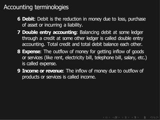 Accounting terminologies
6 Debit: Debit is the reduction in money due to loss, purchase
of asset or incurring a liability.
7 Double entry accounting: Balancing debit at some ledger
through a credit at some other ledger is called double entry
accounting. Total credit and total debit balance each other.
8 Expense: The outflow of money for getting inflow of goods
or services (like rent, electricity bill, telephone bill, salary, etc.)
is called expense.
9 Income or revenue: The inflow of money due to outflow of
products or services is called income.
 